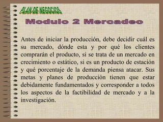 Antes de iniciar la producción, debe decidir cuál es
su mercado, dónde esta y por qué los clientes
comprarán el producto, si se trata de un mercado en
crecimiento o estático, si es un producto de estación
y qué porcentaje de la demanda piensa atacar. Sus
metas y planes de producción tienen que estar
debidamente fundamentados y corresponder a todos
los aspectos de la factibilidad de mercado y a la
investigación.
 