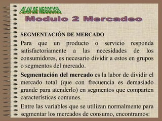 SEGMENTACIÓN DE MERCADO
Para que un producto o servicio responda
satisfactoriamente a las necesidades de los
consumidores, es necesario dividir a estos en grupos
o segmentos del mercado.
Segmentación del mercado es la labor de dividir el
mercado total (que con frecuencia es demasiado
grande para atenderlo) en segmentos que comparten
características comunes.
Entre las variables que se utilizan normalmente para
segmentar los mercados de consumo, encontramos:
 