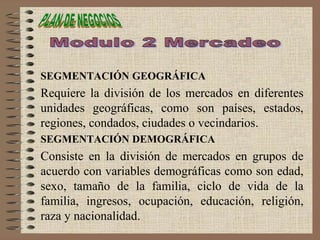 SEGMENTACIÓN GEOGRÁFICA
Requiere la división de los mercados en diferentes
unidades geográficas, como son países, estados,
regiones, condados, ciudades o vecindarios.
SEGMENTACIÓN DEMOGRÁFICA
Consiste en la división de mercados en grupos de
acuerdo con variables demográficas como son edad,
sexo, tamaño de la familia, ciclo de vida de la
familia, ingresos, ocupación, educación, religión,
raza y nacionalidad.
 
