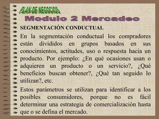 SEGMENTACIÓN CONDUCTUAL
En la segmentación conductual los compradores
están divididos en grupos basados en sus
conocimientos, actitudes, uso o respuesta hacia un
producto. Por ejemplo: ¿En qué ocasiones usan o
adquieren un producto o un servicio?, ¿Qué
beneficios buscan obtener?, ¿Qué tan seguido lo
utilizan?, etc.
Estos parámetros se utilizan para identificar a los
posibles consumidores, porque no es fácil
determinar una estrategia de comercialización hasta
que o se defina el mercado.
 