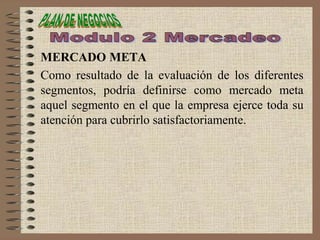 MERCADO META
Como resultado de la evaluación de los diferentes
segmentos, podría definirse como mercado meta
aquel segmento en el que la empresa ejerce toda su
atención para cubrirlo satisfactoriamente.
 