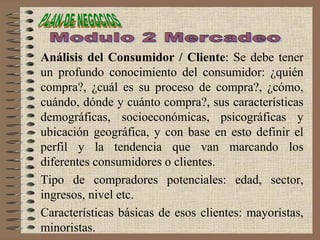 Análisis del Consumidor / Cliente: Se debe tener
un profundo conocimiento del consumidor: ¿quién
compra?, ¿cuál es su proceso de compra?, ¿cómo,
cuándo, dónde y cuánto compra?, sus características
demográficas, socioeconómicas, psicográficas y
ubicación geográfica, y con base en esto definir el
perfil y la tendencia que van marcando los
diferentes consumidores o clientes.
Tipo de compradores potenciales: edad, sector,
ingresos, nivel etc.
Características básicas de esos clientes: mayoristas,
minoristas.
 