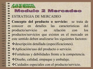 ESTRATEGIA DE MERCADEO
Concepto del producto o servicio: se trata de
conocer en detalles las características del
producto/servicio en relación con los
productos/servicios que existen en el mercado en
este sentido deben analizarse los siguientes factores:
descripción detallada (especificaciones).
Aplicación/uso del producto o servicio.
Fortalezas y debilidades frente a la competencia.
Diseño, calidad, empaque y embalaje.
Cuidados especiales con el producto/servicio.
 
