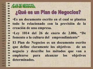 •Es un documento escrito en el cual se plantea
todo lo relacionado con la previsión de la
creación de una empresa.
•Ley 1014 del 26 de enero de 2.006, “De
fomento a la cultura del emprendimiento”
El Plan de Negocios es un documento escrito
que define claramente los objetivos de un
negocio y describe los métodos que van a
emplearse para alcanzar los objetivos
determinados.
 