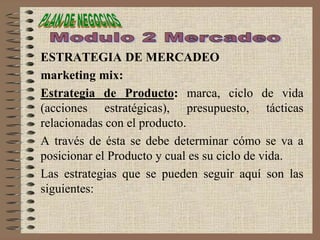ESTRATEGIA DE MERCADEO
marketing mix:
Estrategia de Producto: marca, ciclo de vida
(acciones estratégicas), presupuesto, tácticas
relacionadas con el producto.
A través de ésta se debe determinar cómo se va a
posicionar el Producto y cual es su ciclo de vida.
Las estrategias que se pueden seguir aquí son las
siguientes:
 
