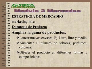 ESTRATEGIA DE MERCADEO
marketing mix:
Estrategia de Producto
Ampliar la gama de productos.
Lanzar nuevos envases. Ej. Litro, litro y medio
Aumentar el número de sabores, perfumes,
colonias.
Ofrecer el producto en diferentes formas y
composiciones.
 