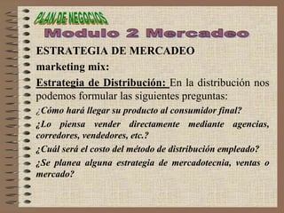 ESTRATEGIA DE MERCADEO
marketing mix:
Estrategia de Distribución: En la distribución nos
podemos formular las siguientes preguntas:
¿Cómo hará llegar su producto al consumidor final?
¿Lo piensa vender directamente mediante agencias,
corredores, vendedores, etc.?
¿Cuál será el costo del método de distribución empleado?
¿Se planea alguna estrategia de mercadotecnia, ventas o
mercado?
 