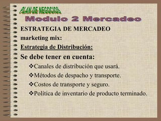 ESTRATEGIA DE MERCADEO
marketing mix:
Estrategia de Distribución:
Se debe tener en cuenta:
Canales de distribución que usará.
Métodos de despacho y transporte.
Costos de transporte y seguro.
Política de inventario de producto terminado.
 
