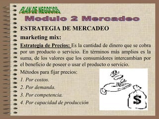 ESTRATEGIA DE MERCADEO
marketing mix:
Estrategia de Precios: Es la cantidad de dinero que se cobra
por un producto o servicio. En términos más amplios es la
suma, de los valores que los consumidores intercambian por
el beneficio de poseer o usar el producto o servicio.
Métodos para fijar precios:
1. Por costos.
2. Por demanda.
3. Por competencia.
4. Por capacidad de producción
 