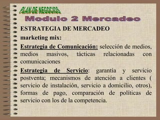 ESTRATEGIA DE MERCADEO
marketing mix:
Estrategia de Comunicación: selección de medios,
medios masivos, tácticas relacionadas con
comunicaciones
Estrategia de Servicio: garantía y servicio
postventa; mecanismos de atención a clientes (
servicio de instalación, servicio a domicilio, otros),
formas de pago, comparación de políticas de
servicio con los de la competencia.
 
