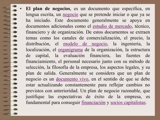 • El plan de negocios, es un documento que especifica, en
lengua escrita, un negocio que se pretende iniciar o que ya se
ha iniciado. Este documento generalmente se apoya en
documentos adicionales como el estudio de mercado, técnico,
financiero y de organización. De estos documentos se extraen
temas como los canales de comercialización, el precio, la
distribución, el modelo de negocio, la ingeniería, la
localización, el organigrama de la organización, la estructura
de capital, la evaluación financiera, las fuentes de
financiamiento, el personal necesario junto con su método de
selección, la filosofía de la empresa, los aspectos legales, y su
plan de salida. Generalmente se considera que un plan de
negocio es un documento vivo, en el sentido de que se debe
estar actualizando constantemente para reflejar cambios no
previstos con anterioridad. Un plan de negocio razonable, que
justifique las expectativas de éxito de la empresa, es
fundamental para conseguir financiación y socios capitalistas.
 