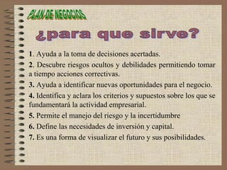1. Ayuda a la toma de decisiones acertadas.
2. Descubre riesgos ocultos y debilidades permitiendo tomar
a tiempo acciones correctivas.
3. Ayuda a identificar nuevas oportunidades para el negocio.
4. Identifica y aclara los criterios y supuestos sobre los que se
fundamentará la actividad empresarial.
5. Permite el manejo del riesgo y la incertidumbre
6. Define las necesidades de inversión y capital.
7. Es una forma de visualizar el futuro y sus posibilidades.
 