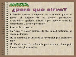 8. Permite conectar la empresa con su entorno, que es en
general el conjunto de sus clientes, proveedores,
inversionistas, gobierno, aliados y por supuesto, todos los
competidores y clientes potenciales.
9. Atraer Inversionistas.
10. Atraer y retener personas de alta calidad profesional al
equipo de trabajo.
11. Se constituye en una carta de navegación para alcanzar el
éxito.
12. Es el punto de referencia para medir el desempeño
durante la implementación.
 