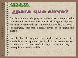 Con la elaboración del proyecto de inversión el emprendedor
va ordenando sus ideas para contribuirla luego en algo real.
En lugar de tener todo en la mente, los detalles, las ideas y
los números, empiezan a lomar forma en un documento
escrito.
En el plan de negocios se pueden hacer supuestos,
simulaciones, etc. que en la realidad serian bastante costoso
de comprobar. Es mas económico equivocarse en el proyecto
que equivocarse en la realidad.
 