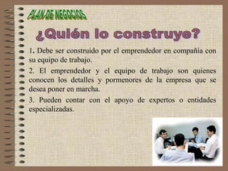 1. Debe ser construido por el emprendedor en compañía con
su equipo de trabajo.
2. El emprendedor y el equipo de trabajo son quienes
conocen los detalles y pormenores de la empresa que se
desea poner en marcha.
3. Pueden contar con el apoyo de expertos o entidades
especializadas.
 