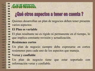 Quienes desarrollan un plan de negocios deben tener presente
varios aspectos:
El Plan es variable
El plan resultante no es rígido ni permanente en el tiempo, lo
que implica constante revisión y actualización.
Resúmenes cortos
Un plan de negocio siempre debe expresarse en cortos
resúmenes para cada uno de los aspectos que maneja.
Veraz y confiable
Un plan de negocio tiene que estar soportado con
información veraz y confiable.
 