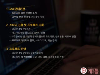 1. 오리엔테이션
→ 동아리에 대한 간략한 소개
2. 스터디 진행 및 프로젝트 기획
→ 기간은 1월 6일까지
3. 프로젝트 진행
→ 기간은 1월 7일부터 2월 5일까지
→ 자기주도학습 중심으로 스터디 진행
→ 정기모임 때 진행상황 공유, 코드 리뷰, 트러블슈팅 진행
→ 공부할 분야 선택 및 커리큘럼 작성
→ 1주일에 한 번 이상의 정기모임으로 코드리뷰, 진도현황, 피드백 진행
→ 프로젝트 아이디어 공모, 서비스 기획, 기능 정의
 