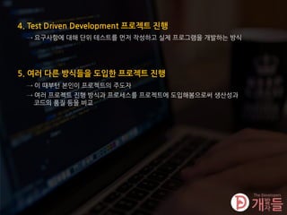 4. Test Driven Development 프로젝트 진행
→ 요구사항에 대해 단위 테스트를 먼저 작성하고 실제 프로그램을 개발하는 방식
5. 여러 다른 방식들을 도입한 프로젝트 진행
→ 이 때부턴 본인이 프로젝트의 주도자
→ 여러 프로젝트 진행 방식과 프로세스를 프로젝트에 도입해봄으로써 생산성과
코드의 품질 등을 비교
 