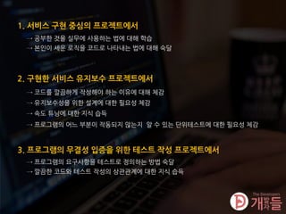 1. 서비스 구현 중심의 프로젝트에서
2. 구현한 서비스 유지보수 프로젝트에서
→ 코드를 깔끔하게 작성해야 하는 이유에 대해 체감
→ 유지보수성을 위한 설계에 대한 필요성 체감
→ 속도 튜닝에 대한 지식 습득
→ 프로그램의 어느 부분이 작동되지 않는지 알 수 있는 단위테스트에 대한 필요성 체감
3. 프로그램의 무결성 입증을 위한 테스트 작성 프로젝트에서
→ 프로그램의 요구사항을 테스트로 정의하는 방법 숙달
→ 깔끔한 코드와 테스트 작성의 상관관계에 대한 지식 습득
→ 공부한 것을 실무에 사용하는 법에 대해 학습
→ 본인이 세운 로직을 코드로 나타내는 법에 대해 숙달
 
