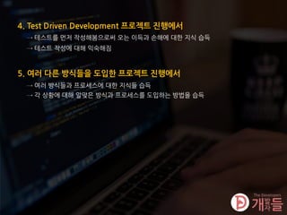 4. Test Driven Development 프로젝트 진행에서
→ 테스트를 먼저 작성해봄으로써 오는 이득과 손해에 대한 지식 습득
5. 여러 다른 방식들을 도입한 프로젝트 진행에서
→ 여러 방식들과 프로세스에 대한 지식들 습득
→ 각 상황에 대해 알맞은 방식과 프로세스를 도입하는 방법을 습득
→ 테스트 작성에 대해 익숙해짐
 