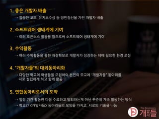 4. “개발자들”의 대외동아리화
5. 연합동아리로서의 도약
→ 일정 기간 활동한 다음 수료하고 탈퇴하는게 아닌 꾸준히 계속 활동하는 방식
→ 학교간 <개발자들> 동아리들의 모임을 가지고, 서로의 기술을 나눔
→ 다양한 학교의 학생들을 모집하여 본인의 모교에 “개발자들” 동아리를
따로 설립하게 하고 함께 활동
1. 좋은 개발자 배출
→ 깔끔한 코드, 유지보수성 등 장인정신을 가진 개발자 배출
2. 소프트웨어 생태계에 기여
→ 여러 오픈소스 활동을 함으로써 소프트웨어 생태계에 기여
3. 수익활동
→ 여러 수익활동을 통한 재정확보로 개발자가 성장하는 데에 필요한 환경 조성
 