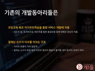 기존의 개발동아리들은
코딩교육 혹은 자기주도학습을 통한 서비스 개발에 치중
→ 코드의 질, 유지보수성, 테스트를 통한 품질보증 등에 대해선 관심이 미흡
잘하는 소수가 다수를 이끄는 구조
→ 지식의 흐름이 거의 일방적.
→ 잘하는 소수가 취업 등의 이유로 동아리 활동이 불가할 경우 동아리 전체가 마비.
 