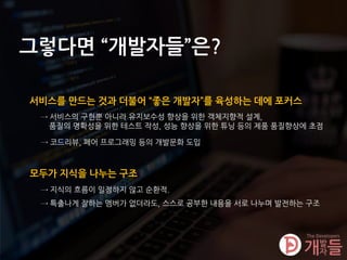 그렇다면 “개발자들”은?
서비스를 만드는 것과 더불어 “좋은 개발자”를 육성하는 데에 포커스
→ 서비스의 구현뿐 아니라 유지보수성 향상을 위한 객체지향적 설계,
품질의 명확성을 위한 테스트 작성, 성능 향상을 위한 튜닝 등의 제품 품질향상에 초점
모두가 지식을 나누는 구조
→ 지식의 흐름이 일정하지 않고 순환적.
→ 특출나게 잘하는 멤버가 없더라도, 스스로 공부한 내용을 서로 나누며 발전하는 구조
→ 코드리뷰, 페어 프로그래밍 등의 개발문화 도입
 
