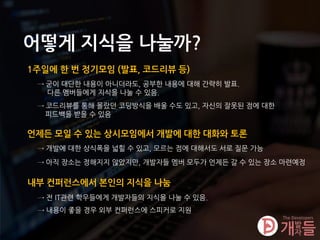어떻게 지식을 나눌까?
1주일에 한 번 정기모임 (발표, 코드리뷰 등)
→ 굳이 대단한 내용이 아니더라도, 공부한 내용에 대해 간략히 발표.
다른 멤버들에게 지식을 나눌 수 있음.
내부 컨퍼런스에서 본인의 지식을 나눔
→ 전 IT관련 학우들에게 개발자들의 지식을 나눌 수 있음.
→ 내용이 좋을 경우 외부 컨퍼런스에 스피커로 지원
언제든 모일 수 있는 상시모임에서 개발에 대한 대화와 토론
→ 개발에 대한 상식폭을 넓힐 수 있고, 모르는 점에 대해서도 서로 질문 가능
→ 아직 장소는 정해지지 않았지만, 개발자들 멤버 모두가 언제든 갈 수 있는 장소 마련예정
→ 코드리뷰를 통해 몰랐던 코딩방식을 배울 수도 있고, 자신의 잘못된 점에 대한
피드백을 받을 수 있음
 