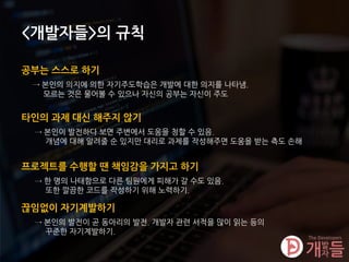 <개발자들>의 규칙
공부는 스스로 하기
→ 본인의 의지에 의한 자기주도학습은 개발에 대한 의지를 나타냄.
모르는 것은 물어볼 수 있으나 자신의 공부는 자신이 주도
타인의 과제 대신 해주지 않기
→ 본인이 발전하다 보면 주변에서 도움을 청할 수 있음.
개념에 대해 알려줄 순 있지만 대리로 과제를 작성해주면 도움을 받는 측도 손해
프로젝트를 수행할 땐 책임감을 가지고 하기
→ 한 명의 나태함으로 다른 팀원에게 피해가 갈 수도 있음.
또한 깔끔한 코드를 작성하기 위해 노력하기.
끊임없이 자기계발하기
→ 본인의 발전이 곧 동아리의 발전. 개발자 관련 서적을 많이 읽는 등의
꾸준한 자기계발하기.
 