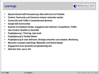Learnings Special Interest heißt Fokussierung: Alles dreht sich um Produkte Content, Community und Commerce müssen verbunden werden Community lenkt Traffic in werberelevante Bereiche Google liebt Communities Experten & Inhabitants binden, engagierte User belohnen: Competitions, Treffen User-Content: Qualität vor Quantität Projektplanung I: Think big, start small Projektplanung II: Flexibel bleiben Projektplanung III: User definieren, Strategie entwerfen und umsetzen, Monitoring Menschen vernetzen statt Dinge: Mitarbeiter sind Online-Kapital Engagement muss dauerhaft und glaubwürdig sein Gebt dem User, was er will 