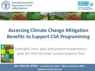 Assessing Climate Change Mitigation
Benefits to Support CSA Programming
UWE GREWER (FAO) - LOUIS BOCKEL (FAO) - MARTIAL BERNOUX (IRD) -
WWW.FAO.ORG/TC/EXACT
Examples from past and present experiences
with the FAO EX-Ante Carbon balance Tool
 