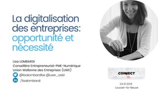 La digitalisation
des entreprises: 
opportunité et
nécessité
Lisa LOMBARDI
Conseillère Entrepreneuriat-PME-Numérique
Union Wallonne des Entreprises (UWE)
@lisalombardibe @uwe_asbl
/lisalombardi
24.10.2019
Louvain-la-Neuve
 