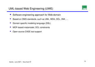 UML-based Web Engineering (UWE)

     Software engineering approach for Web domain
     Based on OMG standards, such as UML, MDA, OCL, XMI, …

     Domain specific modeling language (DSL)

     MOF-based metamodel, OCL constraints

     Open source CASE tool support




Sevilla – June 2007 – Nora Koch ©                            15
 