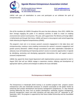 Uganda Women Entrepreneurs Association Limited
                  Plot 38 Lumumba Avenue, Nakasero                  Email: uweal@uweal.co.ug
                  P. O. Box 10002 Kampala                           Website: www.uweal.co.ug
                  TEL: 0414 343952 OR 0312271451

UWEAL calls upon all stakeholders to come and participate as we celebrate the spirit of
entrepreneurship.

                           The Economic Advocacy Campaigns 2012




One of the mandates for UWEAL throughout the years has been advocacy. Since 2011, UWEAL has
been strongly engaging the public in its advocacy activities in abide to create an enabling
environment for women to do business. This year, with support from The Ministry of Foreign Affairs
in Netherlands and through Vital Voices, UWEAL will launch a new program code named Supporting
Public Advocacy for Regional Competitiveness (SPARC).

The program’s main aim is to increase women’s economic engagement in the labor force and
entrepreneurship, creating a more enabling environment for women’s economic engagement and
greater poverty alleviation. UWEAL through consultations with other stakeholders indentified an
advocacy issue of broadening and improving women’s access to economic opportunities in Uganda
by identifying, promoting and developing appropriate interventions that will support women’s
economic empowerment.

UWEAL has signed the Grant Award Agreement with implementation process expected to start in
August 2012 that will see UWEAL engage in awareness creation, lobbying and development of
appropriate reforms, policies and strategies to address the issues identified.




                                 The Entrepreneurs in Handcrafts




The Entrepreneurs in Handcrafts (EinH) training is an excellent program that prepares women
entrepreneurs who own handcrafts businesses to compete successfully on the global market by
enhancing their product development and business management competencies. A 5 day intensive
training addressing key areas such as product development, marketing, business management,
financial management, export and other disciplines will take place from 24th September to 28th
September, 2012. The program is supported by Vital Voices Global Partnership and the ExxonMobil
Foundation.
 
