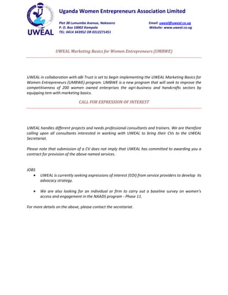 Uganda Women Entrepreneurs Association Limited
                  Plot 38 Lumumba Avenue, Nakasero                    Email: uweal@uweal.co.ug
                  P. O. Box 10002 Kampala                             Website: www.uweal.co.ug
                  TEL: 0414 343952 OR 0312271451




                UWEAL Marketing Basics for Women Entrepreneurs (UMBWE)




UWEAL in collaboration with aBi Trust is set to begin implementing the UWEAL Marketing Basics for
Women Entrepreneurs (UMBWE) program. UMBWE is a new program that will seek to improve the
competitiveness of 200 women owned enterprises the agri-business and handcrafts sectors by
equipping tem with marketing basics.

                              CALL FOR EXPRESSION OF INTEREST




UWEAL handles different projects and needs professional consultants and trainers. We are therefore
calling upon all consultants interested in working with UWEAL to bring their CVs to the UWEAL
Secretariat.

Please note that submission of a CV does not imply that UWEAL has committed to awarding you a
contract for provision of the above named services.


JOBS
       UWEAL is currently seeking expressions of interest (EOI) from service providers to develop its
       advocacy strategy.

       We are also looking for an individual or firm to carry out a baseline survey on women’s
       access and engagement in the NAADS program - Phase 11.

For more details on the above, please contact the secretariat.
 