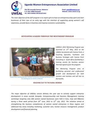 Uganda Women Entrepreneurs Association Limited
                              Plot 38 Lumumba Avenue, Nakasero                                         Email: uweal@uweal.co.ug
                              P. O. Box 10002 Kampala                                                  Website: www.uweal.co.ug
                              TEL: 0414 343952 OR 0312271451

  The main objective of the GEP program is to inspire girls to have an entrepreneurship spirit and start
  businesses of their own at an early age with the intention of supporting young women’s self
  awareness, provide basics in business and improve economic sustainability.




                       DEVELOPING LEADERS THROUGH THE MENTORSHIP PROGRAM




                                                                                               UWEAL’s 2012 Mentoring Program was
                                                                                               launched on 17th May, 2012 at the
                                                                                               UWEAL Secretariat with Yvonne Finch, a
                                                                                               Coaching Specialist, Facilitator and
                                                                                               Business Strategist with Yvonne Finch
                                                                                               Consulting in South Africa facilitating a
                                                                                               training session for business women
                                                                                               that had signed up for the program.

                                                                                               The Mentoring Program aims at
                                                                                               facilitating personal and professional
                                                                                               growth and development for both
Yvonne Finch, Coaching Specialist, Facilitator and Business Strategist facilitating in the e
                                                                                               mentors and mentees and will last six
                     for matching exercise mentors to Mentees                                  (6) months.

                                                REACHING OUT TO THE RURAL WOMAN




  The major objective of UWEALs service delivery this year was to actively support enterprise
  development in areas outside Kampala. Entrepreneurship and Business Management training
  workshops targeting sixty (60) women owned businesses were held in Gulu, Jinja and Mbarara
  during a three week period from 26th June, 2012 to 12th July, 2012. The initiative aimed at
  strengthening the business competencies of women owned enterprises in these regions and
  addressed key areas including marketing, customer care, human resource management, product
  development and financial planning.
 