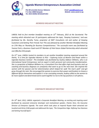 Uganda Women Entrepreneurs Association Limited
                   Plot 38 Lumumba Avenue, Nakasero                     Email: uweal@uweal.co.ug
                   P. O. Box 10002 Kampala                              Website: www.uweal.co.ug
                   TEL: 0414 343952 OR 0312271451




                                MEMBERS BREAKFAST MEETING




UWEAL held its first member breakfast meeting on 15th February, 2012 at the Secretariat. The
meeting which attracted over 35 participants addressed the topic, ‘Keeping Customers,’ and was
facilitated by Ms. Dorothy Tuma, proprietor of DMT Consultants Ltd and author of Keeping
Customers and Getting Their Friends Too! This was followed by another Member Breakfast Meeting
on 17th May on ‘Branding for Business Competitiveness.’ The successful event was facilitated by
Yvonne Finch, a Business Coach and CET Member of Vital Voices Global Partnership which attracted
over fifty five (55) people.

On 21st June, UWEAL hosted its members to yet another breakfast meeting organized around the
theme, ‘It is time for Ugandan Women to Rise – Exploring Issues of Women and Power within a
Ugandan Business Context’. This breakfast was facilitated by Audrey Addison Williams, who is an
International Social Entrepreneur and an expert in both personal and community transformation.
She is a proprietor of Addison Williams Inc, a Consultant Firm that offers high level business start up
coaching and business diagnosis on companies that want to go to the next level. She inspired the
women with her passion and her determination which helped her walk ‘the man’s path’ and get
grow through the rank. She encouraged the women to exercise their power and freedom to choose a
different life for themselves and exploit it. In her concluding remarks, Audrey called on the women to
be more vigilant and determined and to work together to rise to the top positions in all spheres.




                               CORPORATE BREAKFAST MEETING




On 19th April, 2012, UWEAL organized a Corporate Breakfast Meeting, an exciting and inspiring event
facilitated by seasoned enterprise developer and motivational speaker, Charles Ocici, the Executive
Director of Enterprise Uganda. The event which took place at Imperial Royale Hotel attracted one
hundred and thirty (130) people and addressed the topic, ‘The Competitive Edge: Defining Your Business
and Setting Yourself Apart.’
 