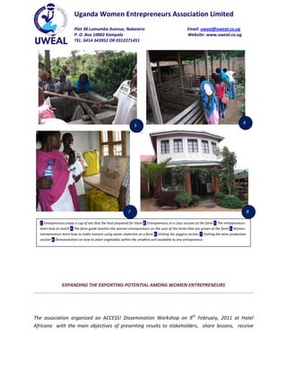 Uganda Women Entrepreneurs Association Limited
                        Plot 38 Lumumba Avenue, Nakasero                                           Email: uweal@uweal.co.ug
                        P. O. Box 10002 Kampala                                                    Website: www.uweal.co.ug
                        TEL: 0414 343952 OR 0312271451




                                                                                                                                        6
                                                                5




                                                            7                                                                                8

  1. Entrepreneurs enjoy a cup of tea that the host prepared for them 2. Entrepreneurs in a class session at the farm 3. The entrepreneurs
  learn how to mulch 4. The farm guide teaches the women entrepreneurs on the uses of the herbs that are grown at the farm 5. Women
  entrepreneurs learn how to make manure using waste materials on a farm 6. Visiting the piggery section 7. Visiting the wine production
  section 8. Demonstration on how to plant vegetables within the smallest unit available to any entrepreneur.




                EXPANDING THE EXPORTING POTENTIAL AMONG WOMEN ENTREPRENEURS




The association organized an ACCESS! Dissemination Workshop on 9th February, 2011 at Hotel
Africana with the main objectives of presenting results to stakeholders, share lessons, receive
 