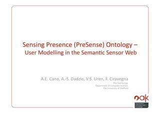 Sensing Presence (PreSense) Ontology – 
         User Modelling in the Seman3c Sensor Web 



                       A.E. Cano, A.‐S. Dadzie, V.S. Uren, F. Ciravegna 
                                                                       The Oak Group,  
                                                      Department of Computer Science,  
                                                             The University of Sheﬃeld 




PreSense: User Modelling in the Seman3c Sensor Web 
 