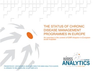 Subtitle




                                                THE STATUS OF CHRONIC
                                                DISEASE MANAGEMENT
                                                PROGRAMMES IN EUROPE
                                                An overview in the context of EMR Adoption in European
                                                acute hospitals




PRESENTED BY: UWE BUDDRUS, MANAGING DIRECTOR HIMSS ANALYTICS EUROPE
IV JORNADA TIC BSA, BADALONA, 26 OCTOBER 2012
    © HIMSS Analytics Europe – European eHealth Overview - 1
 