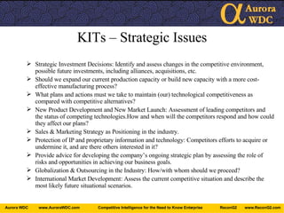 KITs – Strategic Issues Strategic Investment Decisions: Identify and assess changes in the competitive environment, possible future investments, including alliances, acquisitions, etc. Should we expand our current production capacity or build new capacity with a more cost-effective manufacturing process? What plans and actions must we take to maintain (our) technological competitiveness as compared with competitive alternatives? New Product Development and New Market Launch: Assessment of leading competitors and the status of competing technologies.How and when will the competitors respond and how could they affect our plans? Sales & Marketing Strategy as Positioning in the industry. Protection of IP and proprietary information and technology: Competitors efforts to acquire or undermine it, and are there others interested in it? Provide advice for developing the company’s ongoing strategic plan by assessing the role of risks and opportunities in achieving our business goals. Globalization & Outsourcing in the Industry: How/with whom should we proceed? International Market Development: Assess the current competitive situation and describe the most likely future situational scenarios. 