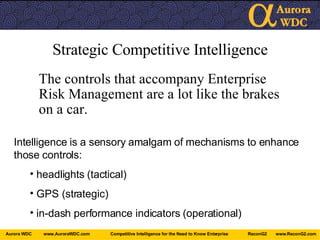 Strategic Competitive Intelligence The controls that accompany Enterprise Risk Management are a lot like the brakes on a car. Intelligence is a sensory amalgam of mechanisms to enhance those controls: headlights (tactical) GPS (strategic) in-dash performance indicators (operational) 