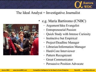 The Ideal Analyst = Investigative Journalist e.g. Maria Bartiromo (CNBC) Argument/Idea Evangelist Entrepreneurial Passion Quick Study with Intense Curiosity Instinctive but Empirical Project/Deadline Manager Librarian/Information Manager Hard-Core Interviewer Pattern Recognizant Great Communicator Persuasive Position Advocate 