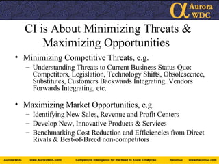 CI is About Minimizing Threats & Maximizing Opportunities   Minimizing Competitive Threats, e.g. Understanding Threats to Current Business Status Quo: Competitors, Legislation, Technology Shifts, Obsolescence, Substitutes, Customers Backwards Integrating, Vendors Forwards Integrating, etc. Maximizing Market Opportunities, e.g. Identifying New Sales, Revenue and Profit Centers Develop New, Innovative Products & Services Benchmarking Cost Reduction and Efficiencies from Direct Rivals & Best-of-Breed non-competitors 