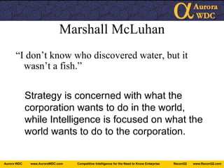 Marshall McLuhan “ I don’t know who discovered water, but it wasn’t a fish.” Strategy is concerned with what the corporation wants to do in the world, while Intelligence is focused on what the world wants to do to the corporation. 