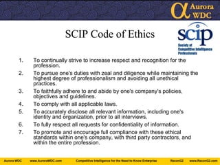 SCIP Code of Ethics To continually strive to increase respect and recognition for the profession.   To pursue one's duties with zeal and diligence while maintaining the highest degree of professionalism and avoiding all unethical practices.   To faithfully adhere to and abide by one's company's policies, objectives and guidelines.   To comply with all applicable laws.   To accurately disclose all relevant information, including one's identity and organization, prior to all interviews.   To fully respect all requests for confidentiality of information.   To promote and encourage full compliance with these ethical standards within one's company, with third party contractors, and within the entire profession. 