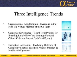Three Intelligence Trends Organizational Acculturation  – Everyone in the Firm is a Virtual Member of the CI Team Corporate Governance  – Board-level Priority for Ensuring Reliability of the Earnings Forecast (Vioxx/Celebrex Impact, SarbOx 402, etc.) Disruptive Innovation  – Predicting Outcome of Competitive Battles based on Product Strategy & Predictable Dynamics 