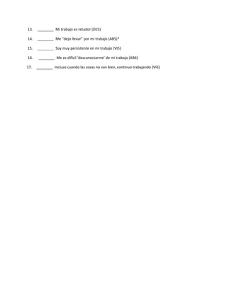 13.   ________ Mi trabajo es retador (DE5)

14.   ________ Me “dejo llevar” por mi trabajo (AB5)*

15.   ________ Soy muy persistente en mi trabajo (VI5)

16.    ________ Me es difícil ‘desconectarme’ de mi trabajo (AB6)

17.   ________ Incluso cuando las cosas no van bien, continuo trabajando (VI6)
 