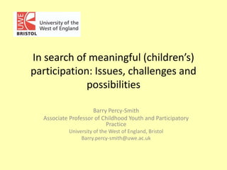 In search of meaningful (children’s)
participation: Issues, challenges and
possibilities
Barry Percy-Smith
Associate Professor of Childhood Youth and Participatory
Practice
University of the West of England, Bristol
Barry.percy-smith@uwe.ac.uk

 