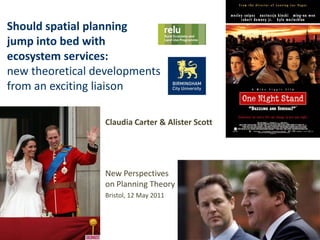 Should spatial planning
jump into bed with
ecosystem services:
new theoretical developments
from an exciting liaison

                 Claudia Carter & Alister Scott




                 New Perspectives
                 on Planning Theory
                 Bristol, 12 May 2011
 